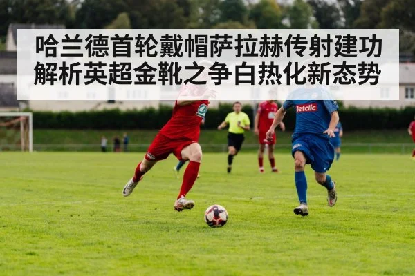 哈兰德首轮戴帽萨拉赫传射建功 解析英超金靴之争白热化新态势